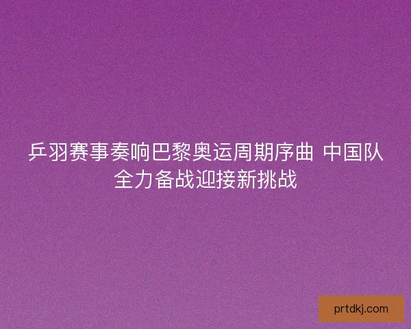 乒羽赛事奏响巴黎奥运周期序曲 中国队全力备战迎接新挑战