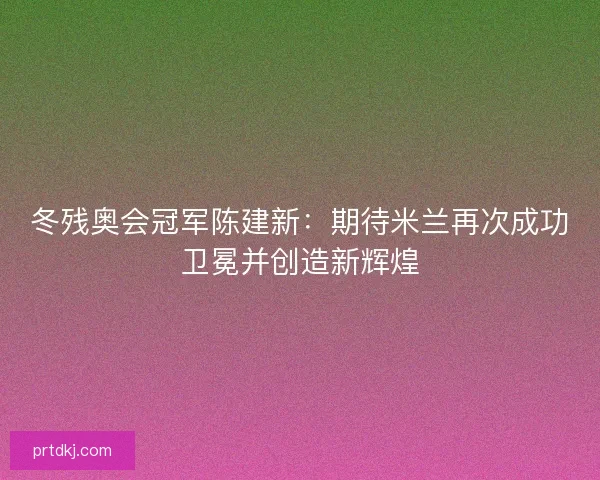 冬残奥会冠军陈建新：期待米兰再次成功卫冕并创造新辉煌