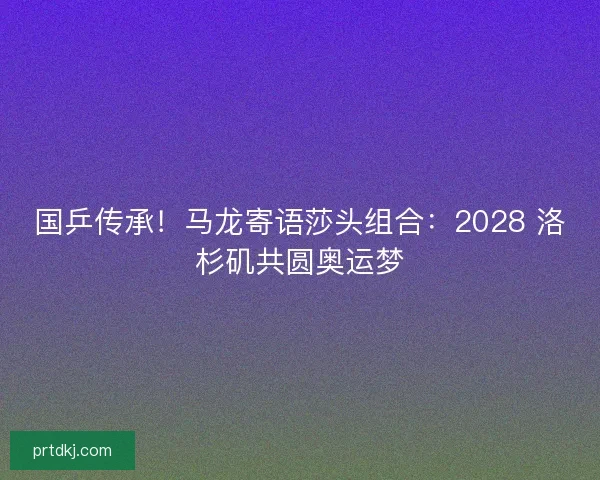 国乒传承！马龙寄语莎头组合：2028 洛杉矶共圆奥运梦