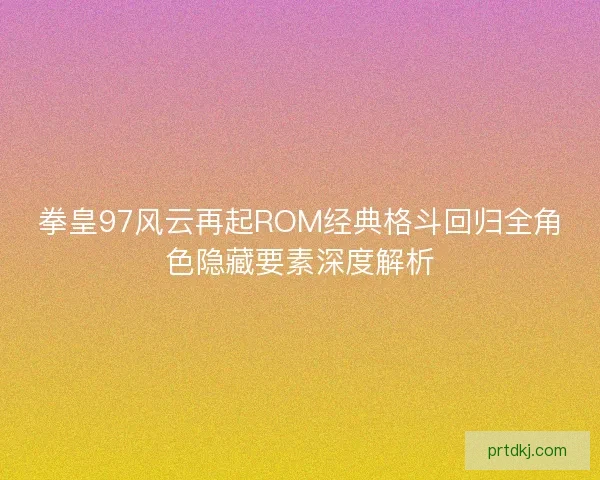 拳皇97风云再起ROM经典格斗回归全角色隐藏要素深度解析