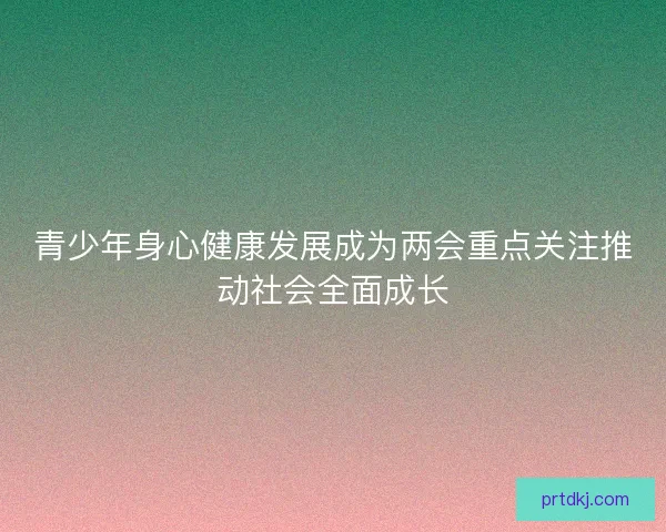 青少年身心健康发展成为两会重点关注推动社会全面成长