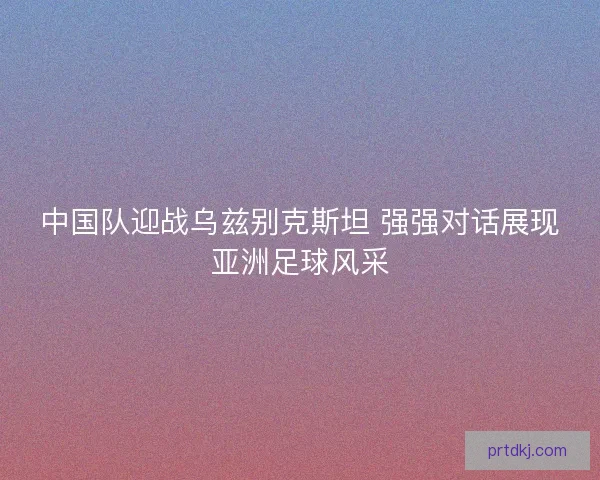 中国队迎战乌兹别克斯坦 强强对话展现亚洲足球风采