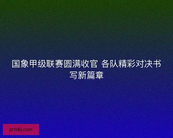 国象甲级联赛圆满收官 各队精彩对决书写新篇章 国象甲级联赛圆满收官 各队精彩对决书写新篇章