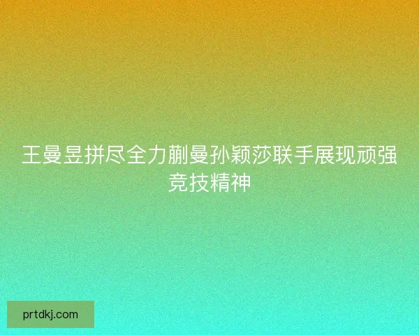 王曼昱拼尽全力蒯曼孙颖莎联手展现顽强竞技精神 王曼昱拼尽全力蒯曼孙颖莎联手展现顽强竞技精神