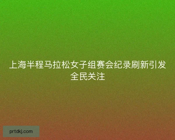 上海半程马拉松女子组赛会纪录刷新引发全民关注 上海半程马拉松女子组赛会纪录刷新引发全民关注