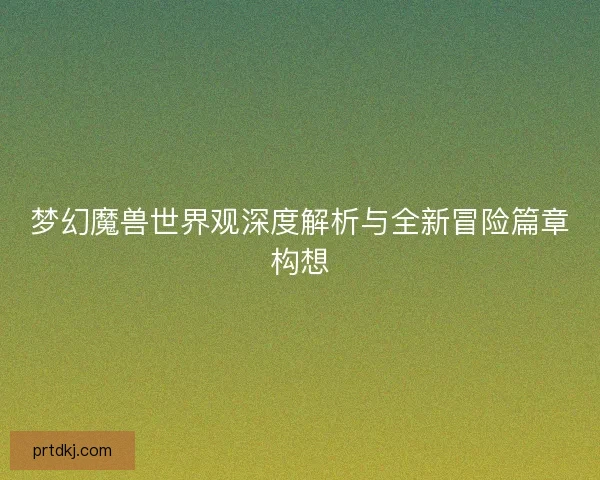 梦幻魔兽世界观深度解析与全新冒险篇章构想 梦幻魔兽世界观深度解析与全新冒险篇章构想