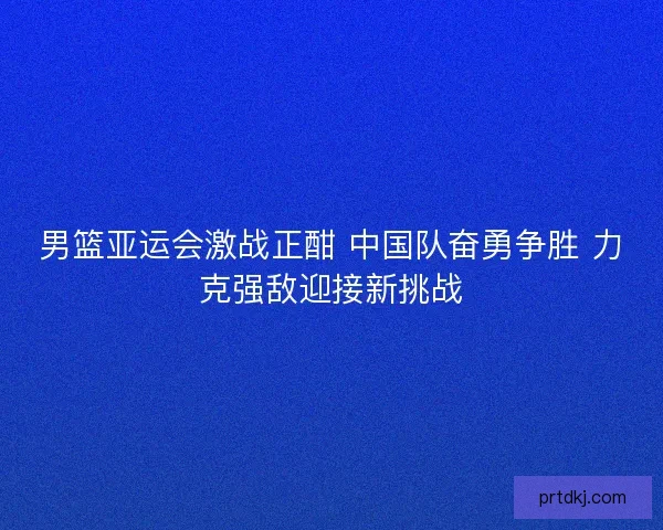 男篮亚运会激战正酣 中国队奋勇争胜 力克强敌迎接新挑战