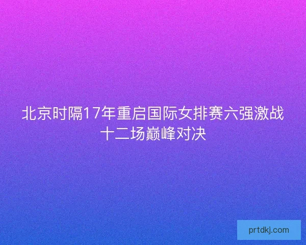 北京时隔17年重启国际女排赛六强激战十二场巅峰对决