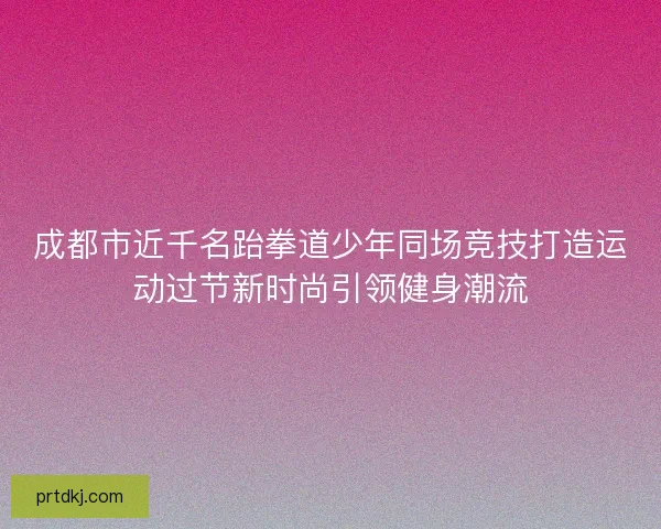 成都市近千名跆拳道少年同场竞技打造运动过节新时尚引领健身潮流 成都市近千名跆拳道少年同场竞技打造运动过节新时尚引领健身潮流