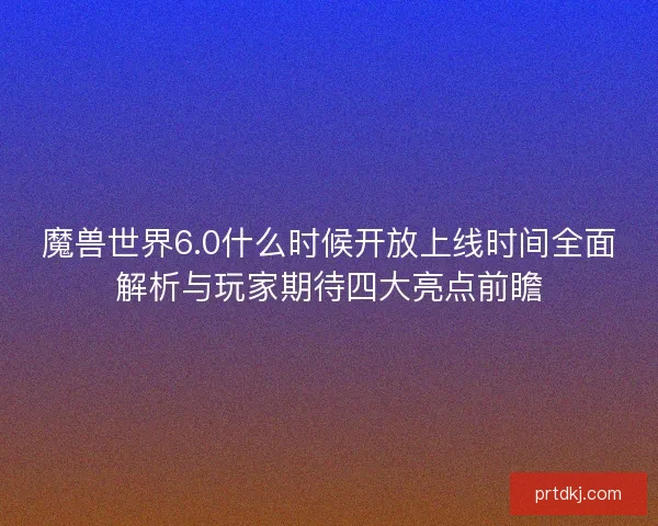 魔兽世界6.0什么时候开放上线时间全面解析与玩家期待四大亮点前瞻