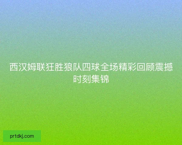 西汉姆联狂胜狼队四球全场精彩回顾震撼时刻集锦