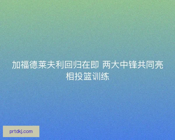 加福德莱夫利回归在即 两大中锋共同亮相投篮训练 加福德莱夫利回归在即 两大中锋共同亮相投篮训练