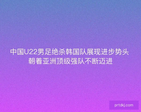 中国U22男足绝杀韩国队展现进步势头 朝着亚洲顶级强队不断迈进