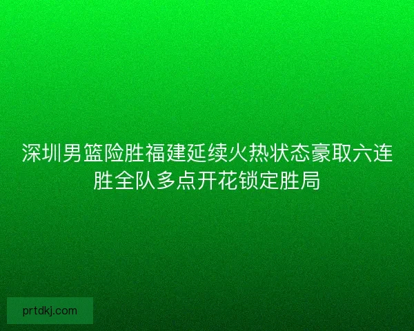 深圳男篮险胜福建延续火热状态豪取六连胜全队多点开花锁定胜局