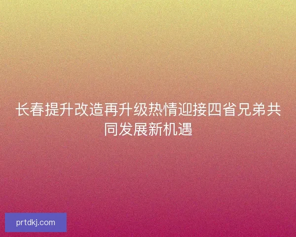 长春提升改造再升级热情迎接四省兄弟共同发展新机遇 长春提升改造再升级热情迎接四省兄弟共同发展新机遇