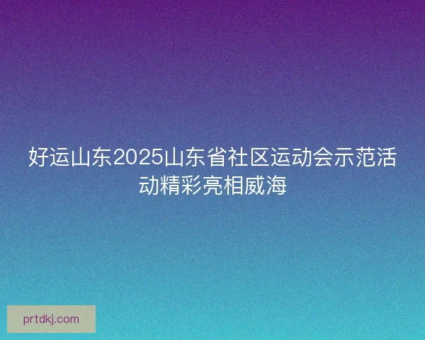 好运山东2025山东省社区运动会示范活动精彩亮相威海